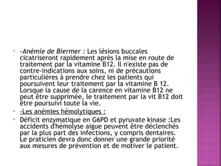  
•

•
•

-Anémie de Biermer : Les lésions buccales
cicatriseront rapidement après la mise en route de
traitement par la vitamine B12. Il n'existe pas de
contre-indications aux soins, ni de précautions
particulières à prendre chez les patients qui
poursuivent leur traitement par la vitamine B 12.
Lorsque la cause de la carence en vitamine B12 ne
peut être supprimée, le traitement par la vit B12 doit
être poursuivi toute la vie.
-Les anémies hémolytiques : 
Déficit enzymatique en G6PD et pyruvate kinase :Les
accidents d'hémolyse aigue peuvent être déclenchés
par la plus part des infections, y compris dentaires.
Le praticien devra donc donner une grande priorité
aux mesures de prévention et de motiver le patient.

 