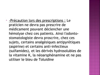 •

-Précaution lors des prescriptions : Le
praticien ne devra pas prescrire de
médicament pouvant déclencher une
hémolyse chez ces patients. Ainsi l'odontostomatologiste devra proscrire, chez ces
sujets, certains analgésiques antipyrétiques
(aspirine) et certains anti-infectieux
(sulfamides), et les dérivés hydrosolubles de
la vitamine K, la néoarsphénamine et ne pas
utiliser le bleu de Toluidine

 