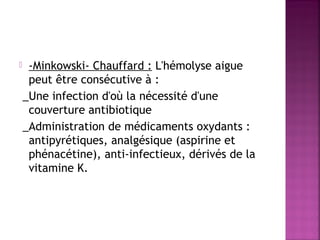 

-Minkowski- Chauffard : L'hémolyse aigue
peut être consécutive à :
_Une infection d'où la nécessité d'une
couverture antibiotique
_Administration de médicaments oxydants :
antipyrétiques, analgésique (aspirine et
phénacétine), anti-infectieux, dérivés de la
vitamine K.

 