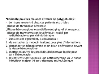 *Conduite pour les malades atteints de polyglobulies : 
• Le risque rencontré chez ces patients est triple :
_Risque de thrombose cérébrale
_Risque hémorragique essentiellement gingival et muqueux
_Risque de transformation leucémique : traité par
radiothérapie ou par chimiothérapie
• Dans ces cas également, il conviendra :
1. de contacter le médecin traitant pour plus d'informations.
2. demander un hémogramme et un bilan d'hémostase devant
le risque hémorragique.
3. mettre en œuvre les procédés d'hémostase locale pour
tarir l'hémorragie.
4. les patients sont soumis à une antibiothérapie vu le risque
infectieux majeur lié au traitement antileucémique

 