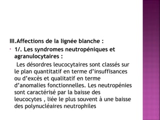III.Affections de la lignée blanche :
• 1/. Les syndromes neutropéniques et
agranulocytaires :
Les désordres leucocytaires sont classés sur
le plan quantitatif en terme d’insuffisances
ou d’excès et qualitatif en terme
d’anomalies fonctionnelles. Les neutropénies
sont caractérisé par la baisse des
leucocytes , liée le plus souvent à une baisse
des polynucléaires neutrophiles 

 