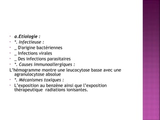  
a.Etiologie : 
• *. Infectieuse :
• _ D'origine bactériennes
• _ Infections virales
• _ Des infections parasitaires 
• *. Causes immunoallergiques :
L’hémogramme montre une leucocytose basse avec une
agranulocytose absolue 
• *. Mécanismes toxiques :
• L’exposition au benzène ainsi que l’exposition
thérapeutique radiations ionisantes. 
•

 