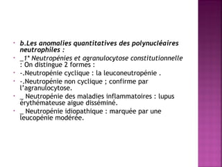 •
•
•
•
•
•

b.Les anomalies quantitatives des polynucléaires
neutrophiles : 
_1* Neutropénies et agranulocytose constitutionnelle
: On distingue 2 formes :
-.Neutropénie cyclique : la leuconeutropénie .
-.Neutropénie non cyclique ; confirme par
l’agranulocytose.
_ Neutropénie des maladies inflammatoires : lupus
érythémateuse aigue disséminé.
_ Neutropénie idiopathique : marquée par une
leucopénie modérée.

 