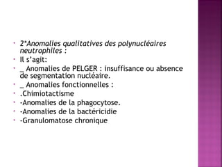 •
•
•
•
•
•
•
•

2*Anomalies qualitatives des polynucléaires
neutrophiles : 
Il s’agit:
_ Anomalies de PELGER : insuffisance ou absence
de segmentation nucléaire.
_ Anomalies fonctionnelles :
.Chimiotactisme
-Anomalies de la phagocytose.
-Anomalies de la bactéricidie
-Granulomatose chronique

 