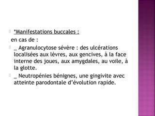 *Manifestations buccales :
en cas de :
 _ Agranulocytose sévère : des ulcérations
localisées aux lèvres, aux gencives, à la face
interne des joues, aux amygdales, au voile, à
la glotte.
 _ Neutropénies bénignes, une gingivite avec
atteinte parodontale d’évolution rapide.


 