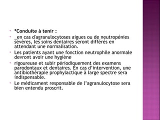 •
•

•
•

•

*Conduite à tenir :
_en cas d'agranulocytoses aigues ou de neutropénies
sévères, les soins dentaires seront différés en
attendant une normalisation.
Les patients ayant une fonction neutrophile anormale
devront avoir une hygiène
rigoureuse et subir périodiquement des examens
parodontaux et dentaires. En cas d’intervention, une
antibiothérapie prophylactique à large spectre sera
indispensable.
Le médicament responsable de l’agranulocytose sera
bien entendu proscrit.

 