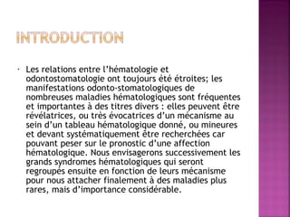•

Les relations entre l’hématologie et
odontostomatologie ont toujours été étroites; les
manifestations odonto-stomatologiques de
nombreuses maladies hématologiques sont fréquentes
et importantes à des titres divers : elles peuvent être
révélatrices, ou très évocatrices d’un mécanisme au
sein d’un tableau hématologique donné, ou mineures
et devant systématiquement être recherchées car
pouvant peser sur le pronostic d’une affection
hématologique. Nous envisagerons successivement les
grands syndromes hématologiques qui seront
regroupés ensuite en fonction de leurs mécanisme
pour nous attacher finalement à des maladies plus
rares, mais d’importance considérable.

 