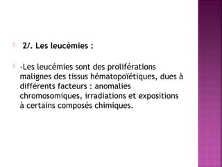 



2/. Les leucémies :
-Les leucémies sont des proliférations
malignes des tissus hématopoïétiques, dues à
différents facteurs : anomalies
chromosomiques, irradiations et expositions
à certains composés chimiques.

 