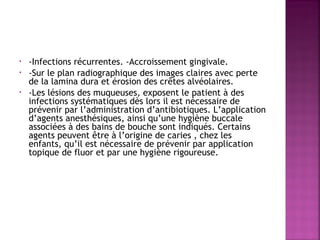 •
•
•

-Infections récurrentes. -Accroissement gingivale. 
-Sur le plan radiographique des images claires avec perte
de la lamina dura et érosion des crêtes alvéolaires.
-Les lésions des muqueuses, exposent le patient à des
infections systématiques dès lors il est nécessaire de
prévenir par l’administration d’antibiotiques. L’application
d’agents anesthésiques, ainsi qu’une hygiène buccale
associées à des bains de bouche sont indiqués. Certains
agents peuvent être à l’origine de caries , chez les
enfants, qu’il est nécessaire de prévenir par application
topique de fluor et par une hygiène rigoureuse.

 