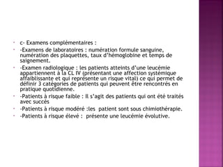•
•

•

•
•
•

c- Examens complémentaires :
-Examens de laboratoires : numération formule sanguine,
numération des plaquettes, taux d’hémoglobine et temps de
saignement.
-Examen radiologique : les patients atteints d’une leucémie
appartiennent à la CL IV (présentant une affection systémique
affaiblissante et qui représente un risque vital) ce qui permet de
définir 3 catégories de patients qui peuvent être rencontrés en
pratique quotidienne.
-Patients à risque faible : Il s’agit des patients qui ont été traités
avec succès
-Patients à risque modéré :les patient sont sous chimiothérapie.
-Patients à risque élevé : présente une leucémie évolutive.

 