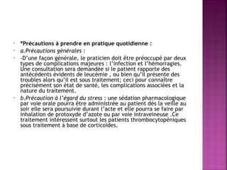 •
•
•

•

*Précautions à prendre en pratique quotidienne : 
a.Précautions générales :
-D’une façon générale, le praticien doit être préoccupé par deux
types de complications majeures : l’infection et l’hémorragies.
Une consultation sera demandée si le patient rapporte des
antécédents évidents de leucémie , ou bien qu’il présente des
troubles alors qu’il est sous traitement; ceci pour connaître
précisément son état de santé, les complications associées et la
nature du traitement. 
b.Précaution à l’égard du stress : une sédation pharmacologique
par voie orale pourra être administrée au patient dés la veille au
soir elle sera poursuivie durant l’acte et elle pourra se faire par
inhalation de protoxyde d’azote ou par voie intraveineuse .Ce
traitement intéressent surtout les patients thrombocytopéniques
sous traitement à base de corticoïdes.

 