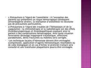 •

•

•

c.Précautions à l’égard de l’anesthésie : À l’exception des
patients qui présentent un risque hémorragique conséquent
(thrombopénie sévère), la réalisation d’anesthésie ne nécessite
pas de précautions particulières.
d.Précautions à l’égard des troubles de l’hémostases et de la
coagulation : la chimiothérapie et la radiothérapie ont des effets
thrombocytopéniques et thrombopathiques exposant ainsi le
patient à des complications hémorragique. Ainsi toute situation
favorisante (brossage inapproprié traumatique, affections
parodontales, dents fracturées ou mobiles) sera corrigée.
-Les techniques locales d’hémostase doivent être envisagées
(compression, application d’agents hémostatiques résorbables ou
de colle biologique) et en cas d’échec le praticien traitant sera
consulté et une transfusion plaquettaire pourra être envisagée.

 