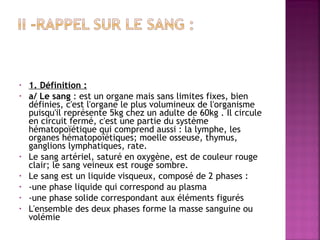  
 
•
•

•
•
•
•
•

1. Définition :
a/ Le sang : est un organe mais sans limites fixes, bien
définies, c'est l'organe le plus volumineux de l'organisme
puisqu'il représente 5kg chez un adulte de 60kg . Il circule
en circuit fermé, c'est une partie du système
hématopoïétique qui comprend aussi : la lymphe, les
organes hématopoïétiques; moelle osseuse, thymus,
ganglions lymphatiques, rate.
Le sang artériel, saturé en oxygène, est de couleur rouge
clair; le sang veineux est rouge sombre.
Le sang est un liquide visqueux, composé de 2 phases :
-une phase liquide qui correspond au plasma
-une phase solide correspondant aux éléments figurés
L'ensemble des deux phases forme la masse sanguine ou
volémie 

 