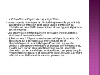 e.Précautions à l’égard du risque infectieux :
- la neutropénie induite par la chimiothérapie rend le patient très
susceptible à l’infection donc toute source d’infection ou
d’irradiation potentielle sera éliminée et une hygiène rigoureuse
sera maintenue.
- Une prophylaxie antifongique sera envisagée chez les patients
sévèrement immunodéprimés.
• f.Précautions à l’égard du traitement suivi par le patient : Ce
sont celles qui s’adressent aux effets induits par la
chimiothérapie et la radiothérapie d’une part, sur un plan
général : dépression immunitaire et troubles de l’hémostase et,
d’autre part, sur un plan spécifiquement buccal : mucosité,
ulcération, caries, candidoses, ostéoradionécrose, perte du goût,
hypersensibilité dentaire et xérostomie où les mesures à prendre
relèvent essentiellement de mesures préventives.
•

 