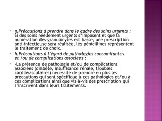 •

•
•

g.Précautions à prendre dans le cadre des soins urgents :
Si des soins réellement urgents s’imposent et que la
numération des granulocytes est basse, une prescription
anti-infectieuse sera réalisée, les pénicillines représentent
le traitement de choix. 
h.Précautions à l’égard de pathologies concomitantes
et /ou de complications associées :
-La présence de pathologie et/ou de complications
associées (diabète, insuffisance rénale, troubles
cardiovasculaires) nécessite de prendre en plus les
précautions qui sont spécifique à ces pathologies et/ou à
ces complications ainsi que vis-à-vis des prescription qui
s’inscrivent dans leurs traitements.

 