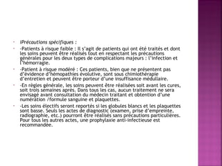 •
•

•

•

•

iPrécautions spécifiques :
-Patients à risque faible : Il s’agit de patients qui ont été traités et dont
les soins peuvent être réalisés tout en respectant les précautions
générales pour les deux types de complications majeurs : l’infection et
l’hémorragie.
-Patient à risque modéré : Ces patients, bien que ne présentent pas
d’évidence d’hémopathies évolutive, sont sous chimiothérapie
d’entretien et peuvent être porteur d’une insuffisance médullaire.
-En règles générale, les soins peuvent être réalisées soit avant les cures,
soit trois semaines après. Dans tous les cas, aucun traitement ne sera
envisagé avant consultation du médecin traitant et obtention d’une
numération /formule sanguine et plaquettes.
-Les soins électifs seront reportés si les globules blancs et les plaquettes
sont basse. Seuls les actes de diagnostic (examen, prise d’empreinte,
radiographie, etc.) pourront être réalisés sans précautions particulières.
Pour tous les autres actes, une prophylaxie anti-infectieuse est
recommandée.

 