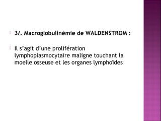 

3/. Macroglobulinémie de WALDENSTROM :



Il s’agit d’une prolifération
lymphoplasmocytaire maligne touchant la
moelle osseuse et les organes lymphoïdes

 