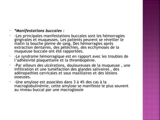 •
•

•
•

•

*Manifestations buccales :
-Les principales manifestations buccales sont les hémorragies
gingivales et muqueuses. Les patients peuvent se réveiller le
matin la bouche pleine de sang. Des hémorragies après
extraction dentaires, des pétéchies, des ecchymoses de la
muqueuse buccale ont été rapportées.
-Le syndrome hémorragique est en rapport avec les troubles de
l’adhésivité plaquettaire et la thrombopénie.
-Par ailleurs des ulcérations, douloureuses de la muqueuse , une
infiltration et une tuméfaction des glandes salivaires , des
adénopathies cervicales et sous maxillaires et des lésions
osseuses.
-Une amylose est associées dans 3 à 4% des cas à la
macroglobulinémie, cette amylose se manifeste le plus souvent
au niveau buccal par une macroglossie

 