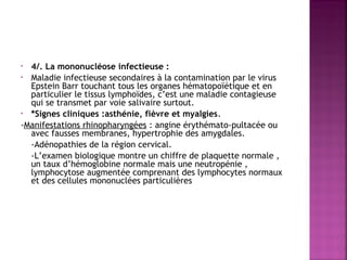 4/. La mononucléose infectieuse :
• Maladie infectieuse secondaires à la contamination par le virus
Epstein Barr touchant tous les organes hématopoïétique et en
particulier le tissus lymphoïdes, c’est une maladie contagieuse
qui se transmet par voie salivaire surtout.
• *Signes cliniques :asthénie, fièvre et myalgies.
-Manifestations rhinopharyngées : angine érythémato-pultacée ou
avec fausses membranes, hypertrophie des amygdales.
-Adénopathies de la région cervical.
-L’examen biologique montre un chiffre de plaquette normale ,
un taux d’hémoglobine normale mais une neutropénie ,
lymphocytose augmentée comprenant des lymphocytes normaux
et des cellules mononuclées particulières
•

 