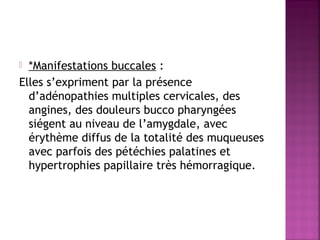 *Manifestations buccales :
Elles s’expriment par la présence
d’adénopathies multiples cervicales, des
angines, des douleurs bucco pharyngées
siégent au niveau de l’amygdale, avec
érythème diffus de la totalité des muqueuses
avec parfois des pétéchies palatines et
hypertrophies papillaire très hémorragique.


 