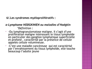 6/.Les syndromes myéloprolifératifs :
 
a-Lymphome HODGKINIEN ou maladies d’Hodgkin
*Définition :
• -Ou lymphogranulomatose maligne. Il s’agit d’une
prolifération maligne intéressant le tissus lymphoïde
en particulier des ganglion lymphatique superficielle
et profond , caractérisé par la présence de cellule
appelés cellule volumineuse.
• -C’est une maladie cancéreuse qui est caractérisé
par l’envahissement du tissus lymphoïde, elle touche
beaucoup l’adulte jeune

 