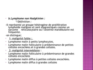 b.Lymphome non Hodgkinien :
 
*/Définition : 
-Il représente un groupe hétérogène de prolifération
lymphoïde malignes et sont diagnostiqués comme un
sarcome réticulocytaire ou l’atteinte mandibulaire est
fréquente.
-on distingue;
•
1- malignité faible :
• Lymphome malin à petits lymphocytes.
• Lymphome malin folliculaire à prédominance de petites
cellules encochées.et à grandes cellules.
•
2- malignité intermédiaire :
• Lymphome malin folliculaire à prédominance de grandes
cellules encochées
• Lymphome malin diffus à petites cellules encochées.
• Lymphome malin diffus à grandes cellules
•

 