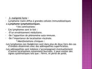 3- malignité forte :
• Lymphome malin diffus à grandes cellules immunoblastiques
 c.Lymphome lymphoblastiques.
  */les comlications:
• Ces lymphomes sont le fait :
• -D’un envahissement médullaire.
• -De l’apparition de phénomène auto-immune.
• -De l’importance de localisation viscérale.
 
*/Manifestations cliniques :
-Les lymphomes non Hodgkinien sont dans plus de deux tiers des cas
d’emblés disséminés avec des adénopathies superficielles.
-Les adénopathies sont indolore s’accompagnant éventuellement
d’autres localisations notamment buccales, il peut exister des
signes systématiques tels que : fièvre, et perte de poids.
•

 