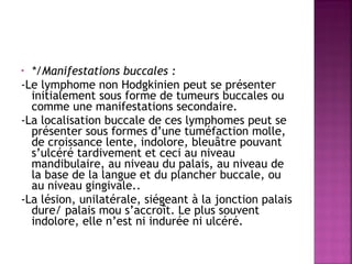 */Manifestations buccales :
-Le lymphome non Hodgkinien peut se présenter
initialement sous forme de tumeurs buccales ou
comme une manifestations secondaire.
-La localisation buccale de ces lymphomes peut se
présenter sous formes d’une tuméfaction molle,
de croissance lente, indolore, bleuâtre pouvant
s’ulcéré tardivement et ceci au niveau
mandibulaire, au niveau du palais, au niveau de
la base de la langue et du plancher buccale, ou
au niveau gingivale..
-La lésion, unilatérale, siégeant à la jonction palais
dure/ palais mou s’accroît. Le plus souvent
indolore, elle n’est ni indurée ni ulcéré.
•

 