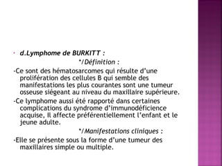  
d.Lymphome de BURKITT :
*/Définition :
-Ce sont des hématosarcomes qui résulte d’une
prolifération des cellules B qui semble des
manifestations les plus courantes sont une tumeur
osseuse siégeant au niveau du maxillaire supérieure.
-Ce lymphome aussi été rapporté dans certaines
complications du syndrome d’immunodéficience
acquise, Il affecte préférentiellement l’enfant et le
jeune adulte.
 
*/Manifestations cliniques :
-Elle se présente sous la forme d’une tumeur des
maxillaires simple ou multiple.
•

 
