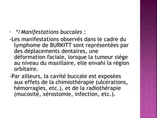 */Manifestations buccales :
-Les manifestations observés dans le cadre du
lymphome de BURKITT sont représentées par
des déplacements dentaires, une
déformation faciale, lorsque la tumeur siége
au niveau du maxillaire, elle envahi la région
orbitaire.
-Par ailleurs, la cavité buccale est exposées
aux effets de la chimiothérapie (ulcérations,
hémorragies, etc.), et de la radiothérapie
(mucosité, xérostomie, infection, etc.).
 
•

 