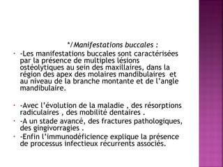  
•

•
•
•

*/Manifestations buccales :
-Les manifestations buccales sont caractérisées
par la présence de multiples lésions
ostéolytiques au sein des maxillaires, dans la
région des apex des molaires mandibulaires et
au niveau de la branche montante et de l’angle
mandibulaire.
-Avec l’évolution de la maladie , des résorptions
radiculaires , des mobilité dentaires .
-A un stade avancé, des fractures pathologiques,
des gingivorragies .
-Enfin l’immunodéficience explique la présence
de processus infectieux récurrents associés.

 