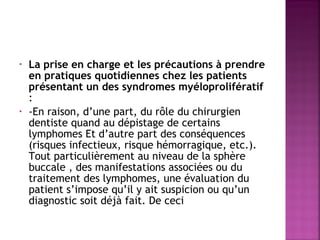 •

•

La prise en charge et les précautions à prendre
en pratiques quotidiennes chez les patients
présentant un des syndromes myéloprolifératif
:
-En raison, d’une part, du rôle du chirurgien
dentiste quand au dépistage de certains
lymphomes Et d’autre part des conséquences
(risques infectieux, risque hémorragique, etc.).
Tout particulièrement au niveau de la sphère
buccale , des manifestations associées ou du
traitement des lymphomes, une évaluation du
patient s’impose qu’il y ait suspicion ou qu’un
diagnostic soit déjà fait. De ceci

 