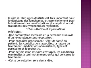 le rôle du chirurgien dentiste est très important pour
le dépistage des lymphomes, et essentiellement pour
le traitement des manifestations et complications du
traitement des lymphomes et myélomes.
 
*/Consultation et informations
médicales :
• -Une consultation médicale et la demande d’un avis
d’un hématologue sont nécessaires :
• -Pour connaître précisément l’état de santé du
patient, les complications associées, la nature du
traitement (médications administrées, types et
posologie) et le pronostic.
• -Pour définir selon les soins envisagés, les conditions
éventuelles à tenir notamment en ce qui concerne le
traitement.
• -Cette consultation sera demandée.
•

 