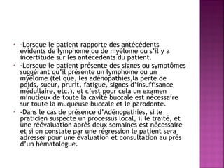 •

•

•

-Lorsque le patient rapporte des antécédents
évidents de lymphome ou de myélome ou s’il y a
incertitude sur les antécédents du patient.
-Lorsque le patient présente des signes ou symptômes
suggérant qu’il présente un lymphome ou un
myélome (tel que, les adénopathies,la perte de
poids, sueur, prurit, fatigue, signes d’insuffisance
médullaire, etc.), et c’est pour cela un examen
minutieux de toute la cavité buccale est nécessaire
sur toute la muqueuse buccale et le parodonte.
-Dans le cas de présence d’Adénopathies, si le
praticien suspecte un processus local, il le traité, et
une réévaluation après deux semaines est nécessaire
et si on constate par une régression le patient sera
adresser pour une évaluation et consultation au prés
d’un hématologue. 

 