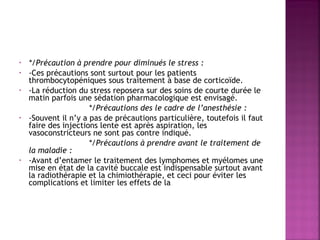 •
•
•

•

•

*/Précaution à prendre pour diminués le stress :
-Ces précautions sont surtout pour les patients
thrombocytopéniques sous traitement à base de corticoïde.
-La réduction du stress reposera sur des soins de courte durée le
matin parfois une sédation pharmacologique est envisagé.
*/Précautions des le cadre de l’anesthésie :
-Souvent il n’y a pas de précautions particulière, toutefois il faut
faire des injections lente est après aspiration, les
vasoconstricteurs ne sont pas contre indiqué.
*/Précautions à prendre avant le traitement de
la maladie :
-Avant d’entamer le traitement des lymphomes et myélomes une
mise en état de la cavité buccale est indispensable surtout avant
la radiothérapie et la chimiothérapie, et ceci pour éviter les
complications et limiter les effets de la

 