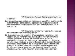  
*/Précautions à l’égard du traitement suivi par

le patient :
-Ces précautions sont celles qui s’adressent aux effets induits par la
chimiothérapie et la radiothérapie soit sur le plan générale :
dépression immunitaire et troubles de l’hémostase soit sur le
plan buccal.
 
*/Précautions à prendre à l’égard des troubles
de l’hémostase et de la coagulation :
-La thrombocytopénie associée, d’une part aux lymphomes non
Hodgkinien, au lymphome de Burkitt et au myélome multiple
(auquel viennent s’ajouter des interférences entre les
immunoglobulines et les facteurs de coagulation) et, d’autres
part, liée aux effets de la chimiothérapie et de la radiothérapie,
contribue à des désordres de la coagulation et de l’hémostase
exposant le patient à des complications hémorragiques. Ces
dernières sont aussi aggravées par l’anémie associée à ces
affections. Ainsi, toute situation favorisante sera à corriger.

 