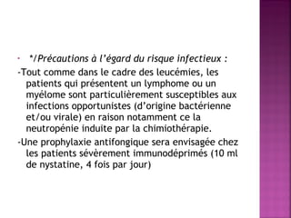 */Précautions à l’égard du risque infectieux :
-Tout comme dans le cadre des leucémies, les
patients qui présentent un lymphome ou un
myélome sont particulièrement susceptibles aux
infections opportunistes (d’origine bactérienne
et/ou virale) en raison notamment ce la
neutropénie induite par la chimiothérapie.
-Une prophylaxie antifongique sera envisagée chez
les patients sévèrement immunodéprimés (10 ml
de nystatine, 4 fois par jour)
•

 