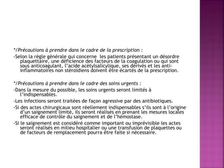  
*/Précautions à prendre dans le cadre de la prescription :
-Selon la règle générale qui concerne les patients présentant un désordre
plaquettaire, une déficience des facteurs de la coagulation ou qui sont
sous anticoagulant, l’acide acétylsalicylique, ses dérivés et les antiinflammatoires non stéroïdiens doivent être écartés de la prescription.
 
*/Précautions à prendre dans le cadre des soins urgents :
-Dans la mesure du possible, les soins urgents seront limités à
l’indispensables.
-Les infections seront traitées de façon agressive par des antibiotiques.
-Si des actes chirurgicaux sont réellement indispensables s’ils sont à l’origine
d’un saignement limité, ils seront réalisés en prenant les mesures locales
efficace de contrôle du saignement et de l’hémostase.
-Si le saignement est considéré comme important ou imprévisible les actes
seront réalisés en milieu hospitalier ou une transfusion de plaquettes ou
de facteurs de remplacement pourra être faite si nécessaire.

 