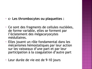 •

c- Les thrombocytes ou plaquettes :

 
•

•

•

 

Ce sont des fragments de cellules nucléées,
de forme variable, elles se forment par
l’éclatement des mégacaryocytes
médullaires.
Elles jouent un rôle fondamental dans les
mécanismes hémostatiques par leur action
sur les vaisseaux d’une part et par leur
participation à la coagulation d’autre part
Leur durée de vie est de 9-10 jours

 