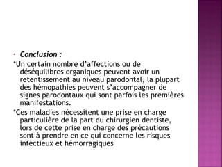 Conclusion : 
*Un certain nombre d’affections ou de
déséquilibres organiques peuvent avoir un
retentissement au niveau parodontal, la plupart
des hémopathies peuvent s’accompagner de
signes parodontaux qui sont parfois les premières
manifestations.
*Ces maladies nécessitent une prise en charge
particulière de la part du chirurgien dentiste,
lors de cette prise en charge des précautions
sont à prendre en ce qui concerne les risques
infectieux et hémorragiques
•

 