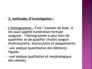 •

3. méthodes d’investigation :

 
•

•
•

L’hémogramme : C'est l’examen de base, il
est aussi appelé numération-formule
sanguine . l’hémogramme a pour buts de
quantifier et de qualifier (frottis sanguin
érythrocytaire, leucocytaire et plaquettaire).
-une analyse quantitative des éléments
figurés.
-une analyse qualitative et morphologique
des cellules.

 