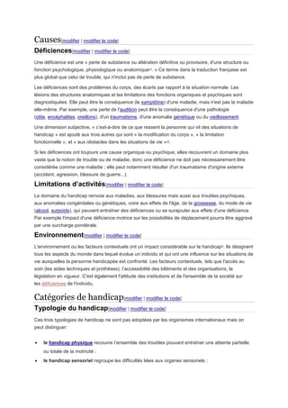 Causes[modifier | modifier le code]
Déficiences[modifier | modifier le code]
Une déficience est une « perte de substance ou altération définitive ou provisoire, d'une structure ou
fonction psychologique, physiologique ou anatomique11
. » Ce terme dans la traduction française est
plus global que celui de trouble, qui n'inclut pas de perte de substance.
Les déficiences sont des problèmes du corps, des écarts par rapport à la situation normale. Les
lésions des structures anatomiques et les limitations des fonctions organiques et psychiques sont
diagnostiquées. Elle peut être la conséquence (le symptôme) d'une maladie, mais n'est pas la maladie
elle-même. Par exemple, une perte de l'audition peut être la conséquence d'une pathologie
(otite, encéphalites, oreillons), d'un traumatisme, d'une anomalie génétique ou du vieillissement.
Une dimension subjective, « c’est-à-dire de ce que ressent la personne qui vit des situations de
handicap » est ajouté aux trois autres qui sont « la modification du corps », « la limitation
fonctionnelle », et « aux obstacles dans les situations de vie »12
.
Si les déficiences ont toujours une cause organique ou psychique, elles recouvrent un domaine plus
vaste que la notion de trouble ou de maladie, donc une déficience ne doit pas nécessairement être
considérée comme une maladie ; elle peut notamment résulter d'un traumatisme d'origine externe
(accident, agression, blessure de guerre...).
Limitations d’activités[modifier | modifier le code]
Le domaine du handicap renvoie aux maladies, aux blessures mais aussi aux troubles psychiques,
aux anomalies congénitales ou génétiques, voire aux effets de l'âge, de la grossesse, du mode de vie
(alcool, surpoids), qui peuvent entraîner des déficiences ou se surajouter aux effets d'une déficience.
Par exemple l'impact d'une déficience motrice sur les possibilités de déplacement pourra être aggravé
par une surcharge pondérale.
Environnement[modifier | modifier le code]
L'environnement ou les facteurs contextuels ont un impact considérable sur le handicap5
. Ils désignent
tous les aspects du monde dans lequel évolue un individu et qui ont une influence sur les situations de
vie auxquelles la personne handicapée est confronté. Les facteurs contextuels, tels que l'accès au
soin (les aides techniques et prothèses), l’accessibilité des bâtiments et des organisations, la
législation en vigueur. C'est également l'attitude des institutions et de l'ensemble de la société sur
les déficiences de l'individu.
Catégories de handicap[modifier | modifier le code]
Typologie du handicap[modifier | modifier le code]
Ces trois typologies de handicap ne sont pas adoptées par les organismes internationaux mais on
peut distinguer:
 le handicap physique recouvre l’ensemble des troubles pouvant entraîner une atteinte partielle
ou totale de la motricité ;
 le handicap sensoriel regroupe les difficultés liées aux organes sensoriels ;
 