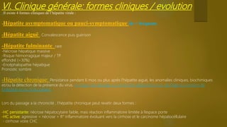 VI. Clinique générale: formes cliniques / evolution
-Il existe 4 formes cliniques de l’hépatite virale :
-Hépatite asymptomatique ou pauci-symptomatique (le + fréquent)
-Hépatite aiguë : Convalescence puis guérison
-Hépatite fulminante rare
-Nécrose hépatique massive
-Risque hémorragique majeur / TP
effondré (<30%)
-Encéphalopathie hépatique
Pronostic sombre
-Hépatite chronique: Persistance pendant 6 mois ou plus après l’hépatite aiguë, les anomalies cliniques, biochimiques
et/ou la détection de la présence du virus. Le risque de passage à a chronicité dépend du virus, de l’âge au moment de
l’infection et du SI du patient.
Lors du passage a la chronicité , l’hépatite chronique peut revetir deux formes :
-HC persistante: nécrose hépatocytaire faible, mais réaction inflammatoire limitée à l’espace porte
-HC active: agressive = nécrose + R° inflammatoire évoluant vers la cirrhose et le carcinome hépatocéllulaire
cirrhose voire CHC
 