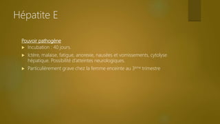 Pouvoir pathogène
 Incubation : 40 jours.
 Ictère, malaise, fatigue, anorexie, nausées et vomissements, cytolyse
hépatique. Possibilité d’atteintes neurologiques.
 Particulièrement grave chez la femme enceinte au 3ème trimestre
Hépatite E
 