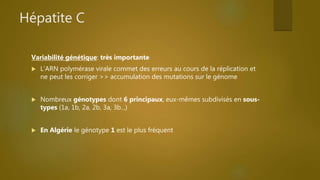 Hépatite C
Variabilité génétique: très importante
 L’ARN polymérase virale commet des erreurs au cours de la réplication et
ne peut les corriger >> accumulation des mutations sur le génome
 Nombreux génotypes dont 6 principaux, eux-mêmes subdivisés en sous-
types (1a, 1b, 2a, 2b, 3a, 3b...)
 En Algérie le génotype 1 est le plus fréquent
 