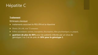 Hépatite C
Traitement:
Bithérapie classique:
 traitements associant le PEG-IFN et la ribavirine
 Durée: 24 à 48, voir 72 semaines
 Effets secondaires: anémie, leucopénie, thcytopénie, tbles psychiatriques, sy grippal,
 guérison de plus de 80% pour les patients infectés par un virus de
génotype 2 ou 3 et de près de 50% pour le génotype 1.
 