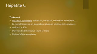Hépatite C
Traitement:
 Nouveaux traitements: Sofosbuvir, Dasabuvir, Ombitasvir, Paritaprevir, …
 En monothérapie ou en association : plusieurs schémas thérapeutiques
 Guérison > 90%
 Durée du traitement: plus courte (3 mois)
 Moins d’effets secondaires
 