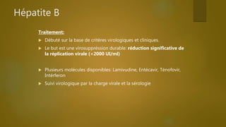 Hépatite B
Traitement:
 Débuté sur la base de critères virologiques et cliniques.
 Le but est une virosuppréssion durable: réduction significative de
la réplication virale (<2000 UI/ml)
 Plusieurs molécules disponibles: Lamivudine, Entécavir, Ténofovir,
Intérferon
 Suivi virologique par la charge virale et la sérologie
 