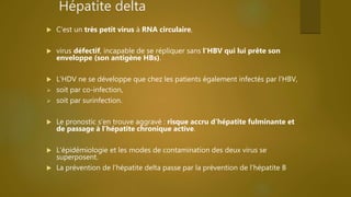 Hépatite delta
 C’est un très petit virus à RNA circulaire,
 virus défectif, incapable de se répliquer sans l'HBV qui lui prête son
enveloppe (son antigène HBs).
 L'HDV ne se développe que chez les patients également infectés par l'HBV,
 soit par co-infection,
 soit par surinfection.
 Le pronostic s’en trouve aggravé : risque accru d’hépatite fulminante et
de passage à l’hépatite chronique active.
 L'épidémiologie et les modes de contamination des deux virus se
superposent.
 La prévention de l’hépatite delta passe par la prévention de l’hépatite B
 