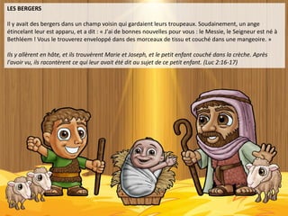 LES BERGERS
Il y avait des bergers dans un champ voisin qui gardaient leurs troupeaux. Soudainement, un ange
étincelant leur est apparu, et a dit : « J'ai de bonnes nouvelles pour vous : le Messie, le Seigneur est né à
Bethléem ! Vous le trouverez enveloppé dans des morceaux de tissu et couché dans une mangeoire. »
Ils y allèrent en hâte, et ils trouvèrent Marie et Joseph, et le petit enfant couché dans la crèche. Après
l'avoir vu, ils racontèrent ce qui leur avait été dit au sujet de ce petit enfant. (Luc 2:16-17)
 